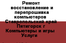 Ремонт, восстановление и перепрошивка компьютеров - Ставропольский край, Пятигорск г. Компьютеры и игры » Услуги   